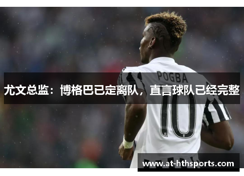 尤文总监：博格巴已定离队，直言球队已经完整