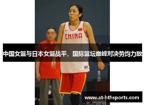 中国女篮与日本女篮战平，国际篮坛巅峰对决势均力敌